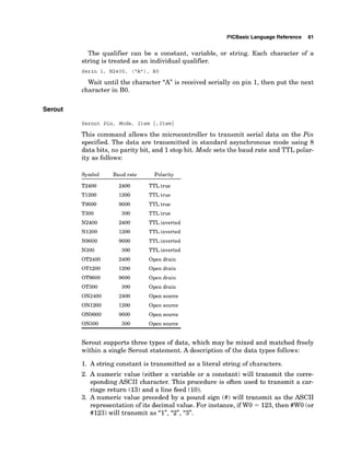 PlCBasic Language Reference 81
The qualifier can be a constant, variable, or string. Each character of a
string is treated as an individual qualifier.
Serin 1, N2400, ('A"), BO
Wait until the character "A" is received serially on pin 1, then put the next
character in BO.
Serout
Serout Pin, Mode, Item { ,Item}
This command allows the microcontroller to transmit serial data on the Pin
specified. The data are transmitted in standard asynchronous mode using 8
data bits, no parity bit, and 1stop bit. Mode sets the baud rate and TTL polar-
ity as follows:
Symbol Baud rate Polarity
T2400 2400 TTL true
TI200 1200 TTL true
T9600 9600 TTL true
T300 300 TTL true
N2400 2400 TTL inverted
N1200 1200 TTL inverted
N9600 9600 TTL inverted
N300 300 TTL inverted
OT2400 2400 Open drain
OT1200 1200 Open drain
OT9600 9600 Open drain
OT300 300 Open drain
ON2400 2400 Open source
ON1200 1200 Open source
ON9600 9600 Open source
ON300 300 Open source
Serout supports three types of data, which may be mixed and matched freely
within a single Serout statement. A description of the data types follows:
1. A string constant is transmitted as a literal string of characters.
2. A numeric value (either a variable or a constant) will transmit the corre-
sponding ASCII character. This procedure is often used to transmit a car-
riage return (13) and a line feed (10).
3. A numeric value preceded by a pound sign (#) will transmit as the ASCII
representation of its decimalvalue. For instance, if W
O = 123,then #WO (or
#123) will transmit as "I", 'Y', "3".
 