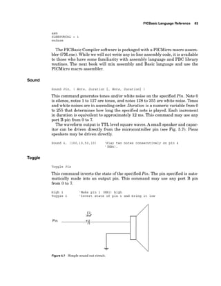PlCBasic Language Reference 83
asm
SLEEPUNCAL = 1
endasm
The PICBasic Compiler software is packaged with a PICMicro macro assem-
bler (PM.exe).While we will not write any in-line assembly code,it is available
to those who have some familiarity with assembly language and PBC library
routines. The next book will mix assembly and Basic language and use the
PICMicro macro assembler.
Sound
Sound Pin, ( Note, Duration {, Note, ~uration})
This command generates tones andlor white noise on the specified Pin. Note 0
is silence, notes 1to 127 are tones, and notes 128to 255 are white noise. Tones
and white noises are in ascending order. Duration is a numeric variable from 0
to 255 that determines how long the specified note is played. Each increment
in duration is equivalent to approximately 12 ms. This command may use any
port B pin from 0 to 7.
The waveform output is TTL level square waves.A small speaker and capac-
itor can be driven directly from the microcontroller pin (see Fig. 5.7). Piezo
speakers may be driven directly.
Sound 4, ( 1 0 0 , 1 0 , 5 0 , 1 0 ) 'Play two notes consecutively on pin 4
' (RB4) .
Toggle Pin
This command inverts the state of the specifiedPin. The pin specified is auto-
matically made into an output pin. This command may use any port B pin
from 0 to 7.
High 1 'Make pin 1 (RBI) high
Toggle 1 'Invert state of pin 1 and bring it low
Figure 5.7 Simple sound out circuit.
 
