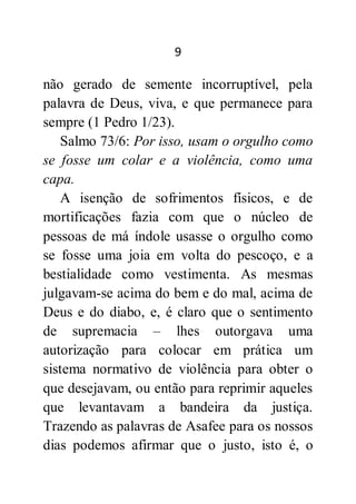 9
não gerado de semente incorruptível, pela
palavra de Deus, viva, e que permanece para
sempre (1 Pedro 1/23).
Salmo 73/6: Por isso, usam o orgulho como
se fosse um colar e a violência, como uma
capa.
A isenção de sofrimentos físicos, e de
mortificações fazia com que o núcleo de
pessoas de má índole usasse o orgulho como
se fosse uma joia em volta do pescoço, e a
bestialidade como vestimenta. As mesmas
julgavam-se acima do bem e do mal, acima de
Deus e do diabo, e, é claro que o sentimento
de supremacia – lhes outorgava uma
autorização para colocar em prática um
sistema normativo de violência para obter o
que desejavam, ou então para reprimir aqueles
que levantavam a bandeira da justiça.
Trazendo as palavras de Asafee para os nossos
dias podemos afirmar que o justo, isto é, o
 