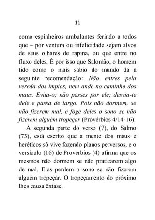 11
como espinheiros ambulantes ferindo a todos
que – por ventura ou infelicidade sejam alvos
de seus olhares de rapina, ou que entre no
fluxo deles. É por isso que Salomão, o homem
tido como o mais sábio do mundo dá a
seguinte recomendação: Não entres pela
vereda dos ímpios, nem ande no caminho dos
maus. Evita-o; não passes por ele; desvia-te
dele e passa de largo. Pois não dormem, se
não fizerem mal, e foge deles o sono se não
fizerem alguém tropeçar (Provérbios 4/14-16).
A segunda parte do verso (7), do Salmo
(73), está escrito que a mente dos maus e
heréticos só vive fazendo planos perversos, e o
versículo (16) de Provérbios (4) afirma que os
mesmos não dormem se não praticarem algo
de mal. Eles perdem o sono se não fizerem
alguém tropeçar. O tropeçamento do próximo
lhes causa êxtase.
 