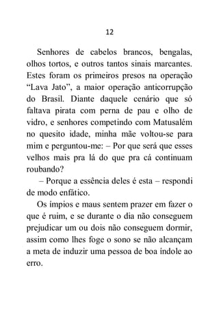 12
Senhores de cabelos brancos, bengalas,
olhos tortos, e outros tantos sinais marcantes.
Estes foram os primeiros presos na operação
“Lava Jato”, a maior operação anticorrupção
do Brasil. Diante daquele cenário que só
faltava pirata com perna de pau e olho de
vidro, e senhores competindo com Matusalém
no quesito idade, minha mãe voltou-se para
mim e perguntou-me: – Por que será que esses
velhos mais pra lá do que pra cá continuam
roubando?
– Porque a essência deles é esta – respondi
de modo enfático.
Os ímpios e maus sentem prazer em fazer o
que é ruim, e se durante o dia não conseguem
prejudicar um ou dois não conseguem dormir,
assim como lhes foge o sono se não alcançam
a meta de induzir uma pessoa de boa índole ao
erro.
 