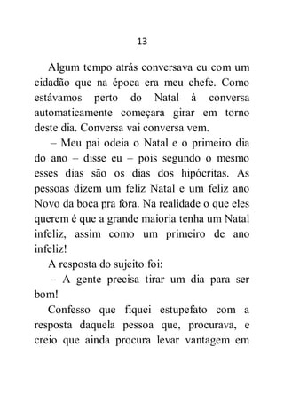 13
Algum tempo atrás conversava eu com um
cidadão que na época era meu chefe. Como
estávamos perto do Natal à conversa
automaticamente começara girar em torno
deste dia. Conversa vai conversa vem.
– Meu pai odeia o Natal e o primeiro dia
do ano – disse eu – pois segundo o mesmo
esses dias são os dias dos hipócritas. As
pessoas dizem um feliz Natal e um feliz ano
Novo da boca pra fora. Na realidade o que eles
querem é que a grande maioria tenha um Natal
infeliz, assim como um primeiro de ano
infeliz!
A resposta do sujeito foi:
– A gente precisa tirar um dia para ser
bom!
Confesso que fiquei estupefato com a
resposta daquela pessoa que, procurava, e
creio que ainda procura levar vantagem em
 