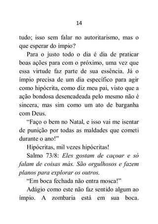 14
tudo; isso sem falar no autoritarismo, mas o
que esperar do ímpio?
Para o justo todo o dia é dia de praticar
boas ações para com o próximo, uma vez que
essa virtude faz parte de sua essência. Já o
ímpio precisa de um dia específico para agir
como hipócrita, como diz meu pai, visto que a
ação bondosa desencadeada pelo mesmo não é
sincera, mas sim como um ato de barganha
com Deus.
“Faço o bem no Natal, e isso vai me isentar
de punição por todas as maldades que cometi
durante o ano!”
Hipócritas, mil vezes hipócritas!
Salmo 73/8: Eles gostam de caçoar e só
falam de coisas más. São orgulhosos e fazem
planos para explorar os outros.
“Em boca fechada não entra mosca!”
Adágio como este não faz sentido algum ao
ímpio. A zombaria está em sua boca.
 