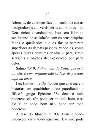 15
Ademais, de contínuo fazem menção de coisas
desagradáveis aos verdadeiros adoradores – do
Deus único e verdadeiro. Isso sem falar no
sentimento de satisfação com os seus próprios
feitos e qualidades que os faz se sentirem
superiores as demais pessoas, vendo-as, como
apenas meras criaturas criadas – para serem
serviçais e objetos de exploração por parte
deles.
Salmo 73/ 9: Falam mal de Deus, que está
no céu, e com orgulho dão ordens às pessoas
aqui na terra.
Lex Luthor, o vilão fictício que aparece em
histórias em quadrinhos disse parodiando o
filósofo grego Epicuro: "Se deus é todo
poderoso ele não pode ser de todo bom, e se
ele é de todo bom não pode ser todo
poderoso."
A tese do filósofo é: "Ou Deus é todo-
poderoso, ou é todo-generoso. Ele não pode
 
