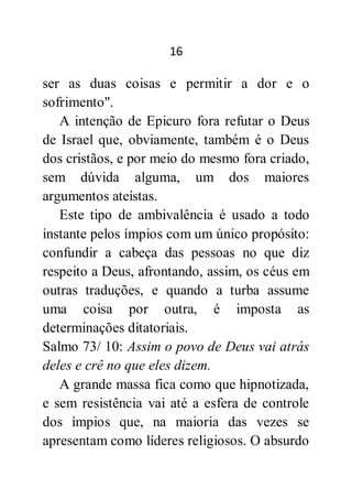 16
ser as duas coisas e permitir a dor e o
sofrimento".
A intenção de Epicuro fora refutar o Deus
de Israel que, obviamente, também é o Deus
dos cristãos, e por meio do mesmo fora criado,
sem dúvida alguma, um dos maiores
argumentos ateístas.
Este tipo de ambivalência é usado a todo
instante pelos ímpios com um único propósito:
confundir a cabeça das pessoas no que diz
respeito a Deus, afrontando, assim, os céus em
outras traduções, e quando a turba assume
uma coisa por outra, é imposta as
determinações ditatoriais.
Salmo 73/ 10: Assim o povo de Deus vai atrás
deles e crê no que eles dizem.
A grande massa fica como que hipnotizada,
e sem resistência vai até a esfera de controle
dos ímpios que, na maioria das vezes se
apresentam como líderes religiosos. O absurdo
 