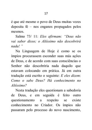 17
é que até mesmo o povo de Deus muitas vezes
deposita fé – nos enganos propagados pelos
mesmos.
Salmo 73/ 11: Eles afirmam: “Deus não
vai saber disso; o Altíssimo não descobrirá
nada! ”
Na Linguagem de Hoje é como se os
ímpios procurassem esconder suas más ações
de Deus, e de acordo com suas consciências o
Senhor não descobriria nada daquilo que
estavam colocando em prática. Já em outra
tradução está escrito o seguinte: E eles dizem:
Como o sabe Deus? Há conhecimento no
Altíssimo?
Nesta tradução eles questionam a sabedoria
de Deus, e em seguida é feito outro
questionamento a respeito se existe
conhecimento no Criador. Os ímpios não
passaram pelo processo do novo nascimento,
 