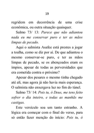 19
regridem em decorrência de uma crise
econômica, ou outra situação quaisquer.
Salmo 73/ 13: Parece que não adiantou
nada eu me conservar puro e ter as mãos
limpas de pecado.
Aqui o salmista Asafee está prestes a jogar
a toalha, como se diz por aí. De que adiantou o
mesmo conservar-se puro, e ter as mãos
limpas de pecado, se os abençoados eram os
ímpios, apesar de todas as perversidades que
era cometida contra o próximo?
Apesar dos pesares o mesmo tinha chegado
até ali, mas agora já não havia mais esperança.
O salmista não enxergava luz no fim do túnel.
Salmo 73/ 14: Pois tu, ó Deus, me tens feito
sofrer o dia inteiro, e todas as manhãs me
castigas.
Este versículo soa um tanto estranho. A
lógica era começar com o final do verso, para
só então fazer menção do início: Pois tu, ó
 