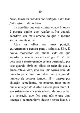 20
Deus, todas as manhãs me castigas, e me tens
feito sofrer o dia inteiro.
Eu acredito que esta contrariedade à lógica
é porque aquilo que Asafee sofria quando
acordava era mais ameno do que o mesmo
sofria durante o dia.
Abrir os olhos era uma punição
extremamente penosa para o salmista. Sim, já
houve momentos em minha vida em que
acordar de manhã era um castigo. Eu só não
desejava a morte quando estava dormindo, por
isso quando abria os olhos ao raiar do dia, e
ainda estava vivo, isso era uma forma cruel de
punição para mim. Acredito que um grande
número de pessoas também já – passou por
situação semelhante, no entanto, tudo indica
que a situação de Asafee não era para tanto. O
seu sofrimento era mais intenso durante o dia,
e a sensação que fica para nós é que uma
doença o acompanhava desde a tenra idade, e
 