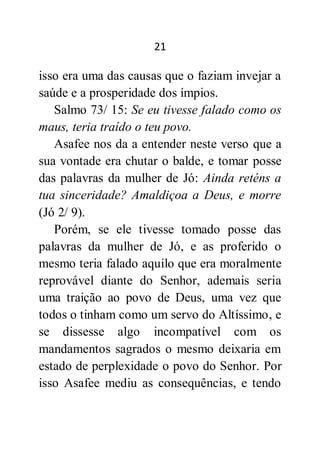 21
isso era uma das causas que o faziam invejar a
saúde e a prosperidade dos ímpios.
Salmo 73/ 15: Se eu tivesse falado como os
maus, teria traído o teu povo.
Asafee nos da a entender neste verso que a
sua vontade era chutar o balde, e tomar posse
das palavras da mulher de Jó: Ainda reténs a
tua sinceridade? Amaldiçoa a Deus, e morre
(Jó 2/ 9).
Porém, se ele tivesse tomado posse das
palavras da mulher de Jó, e as proferido o
mesmo teria falado aquilo que era moralmente
reprovável diante do Senhor, ademais seria
uma traição ao povo de Deus, uma vez que
todos o tinham como um servo do Altíssimo, e
se dissesse algo incompatível com os
mandamentos sagrados o mesmo deixaria em
estado de perplexidade o povo do Senhor. Por
isso Asafee mediu as consequências, e tendo
 