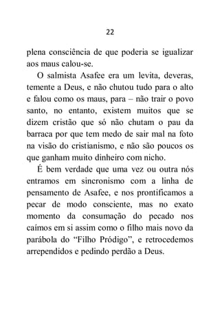 22
plena consciência de que poderia se igualizar
aos maus calou-se.
O salmista Asafee era um levita, deveras,
temente a Deus, e não chutou tudo para o alto
e falou como os maus, para – não trair o povo
santo, no entanto, existem muitos que se
dizem cristão que só não chutam o pau da
barraca por que tem medo de sair mal na foto
na visão do cristianismo, e não são poucos os
que ganham muito dinheiro com nicho.
É bem verdade que uma vez ou outra nós
entramos em sincronismo com a linha de
pensamento de Asafee, e nos prontificamos a
pecar de modo consciente, mas no exato
momento da consumação do pecado nos
caímos em si assim como o filho mais novo da
parábola do “Filho Pródigo”, e retrocedemos
arrependidos e pedindo perdão a Deus.
 