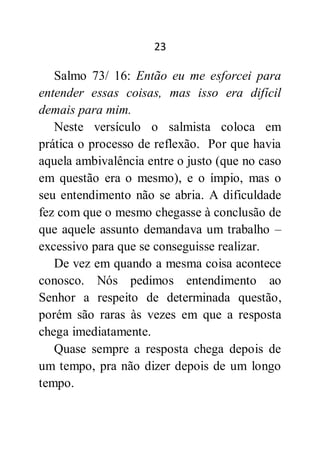 23
Salmo 73/ 16: Então eu me esforcei para
entender essas coisas, mas isso era difícil
demais para mim.
Neste versículo o salmista coloca em
prática o processo de reflexão. Por que havia
aquela ambivalência entre o justo (que no caso
em questão era o mesmo), e o ímpio, mas o
seu entendimento não se abria. A dificuldade
fez com que o mesmo chegasse à conclusão de
que aquele assunto demandava um trabalho –
excessivo para que se conseguisse realizar.
De vez em quando a mesma coisa acontece
conosco. Nós pedimos entendimento ao
Senhor a respeito de determinada questão,
porém são raras às vezes em que a resposta
chega imediatamente.
Quase sempre a resposta chega depois de
um tempo, pra não dizer depois de um longo
tempo.
 