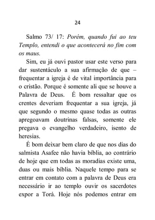 24
Salmo 73/ 17: Porém, quando fui ao teu
Templo, entendi o que acontecerá no fim com
os maus.
Sim, eu já ouvi pastor usar este verso para
dar sustentáculo a sua afirmação de que –
frequentar a igreja é de vital importância para
o cristão. Porque é somente ali que se houve a
Palavra de Deus. É bom ressaltar que os
crentes deveriam frequentar a sua igreja, já
que segundo o mesmo quase todas as outras
apregoavam doutrinas falsas, somente ele
pregava o evangelho verdadeiro, isento de
heresias.
É bom deixar bem claro de que nos dias do
salmista Asafee não havia bíblia, ao contrário
de hoje que em todas as moradias existe uma,
duas ou mais bíblia. Naquele tempo para se
entrar em contato com a palavra de Deus era
necessário ir ao templo ouvir os sacerdotes
expor a Torá. Hoje nós podemos entrar em
 