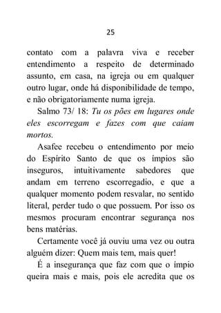 25
contato com a palavra viva e receber
entendimento a respeito de determinado
assunto, em casa, na igreja ou em qualquer
outro lugar, onde há disponibilidade de tempo,
e não obrigatoriamente numa igreja.
Salmo 73/ 18: Tu os pões em lugares onde
eles escorregam e fazes com que caiam
mortos.
Asafee recebeu o entendimento por meio
do Espírito Santo de que os ímpios são
inseguros, intuitivamente sabedores que
andam em terreno escorregadio, e que a
qualquer momento podem resvalar, no sentido
literal, perder tudo o que possuem. Por isso os
mesmos procuram encontrar segurança nos
bens matérias.
Certamente você já ouviu uma vez ou outra
alguém dizer: Quem mais tem, mais quer!
É a insegurança que faz com que o ímpio
queira mais e mais, pois ele acredita que os
 