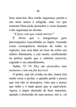 26
bens materiais lhes trarão segurança, porém a
sua meta nunca é atingida, uma vez que
somente Deus pode preencher o vazio humano
e dar segurança ao mesmo.
“E fazes com que caiam mortos!”
É óbvio que a insegurança gera
preocupações exacerbadas ao ímpio, trazendo
como consequência doenças de todas as
espécies, isso sem falar no risco de sofrer um
infarto fulminante, e cair morto, confirmando
na prática aquilo que o salmista escreveu,
segundo o seu entendimento.
Salmo 73/ 19: Eles são destruídos num
momento e têm um fim horrível.
O pobre, seja ele cristão ou não, nunca tem
muita coisa a perder, e quando perde o pouco
que tem não se desespera, visto que o pouco
que tinha e o nada quase que se equivalem.
Agora, o ímpio abastado de bens materiais,
quando é destituído de suas posses, isto é, vai
 