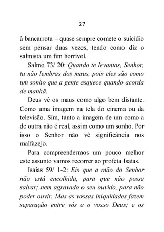 27
à bancarrota – quase sempre comete o suicídio
sem pensar duas vezes, tendo como diz o
salmista um fim horrível.
Salmo 73/ 20: Quando te levantas, Senhor,
tu não lembras dos maus, pois eles são como
um sonho que a gente esquece quando acorda
de manhã.
Deus vê os maus como algo bem distante.
Como uma imagem na tela do cinema ou da
televisão. Sim, tanto a imagem de um como a
de outra não é real, assim como um sonho. Por
isso o Senhor não vê significância nos
malfazejo.
Para compreendermos um pouco melhor
este assunto vamos recorrer ao profeta Isaías.
Isaías 59/ 1-2: Eis que a mão do Senhor
não está encolhida, para que não possa
salvar; nem agravado o seu ouvido, para não
poder ouvir. Mas as vossas iniquidades fazem
separação entre vós e o vosso Deus; e os
 