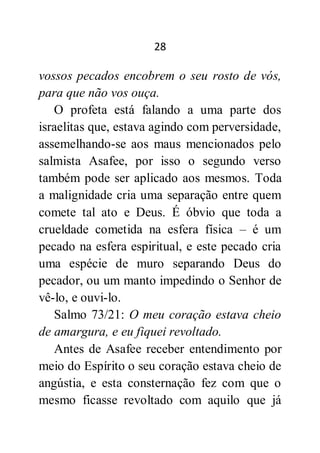 28
vossos pecados encobrem o seu rosto de vós,
para que não vos ouça.
O profeta está falando a uma parte dos
israelitas que, estava agindo com perversidade,
assemelhando-se aos maus mencionados pelo
salmista Asafee, por isso o segundo verso
também pode ser aplicado aos mesmos. Toda
a malignidade cria uma separação entre quem
comete tal ato e Deus. É óbvio que toda a
crueldade cometida na esfera física – é um
pecado na esfera espiritual, e este pecado cria
uma espécie de muro separando Deus do
pecador, ou um manto impedindo o Senhor de
vê-lo, e ouvi-lo.
Salmo 73/21: O meu coração estava cheio
de amargura, e eu fiquei revoltado.
Antes de Asafee receber entendimento por
meio do Espírito o seu coração estava cheio de
angústia, e esta consternação fez com que o
mesmo ficasse revoltado com aquilo que já
 