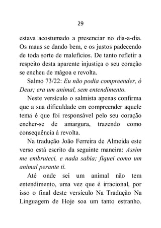 29
estava acostumado a presenciar no dia-a-dia.
Os maus se dando bem, e os justos padecendo
de toda sorte de malefícios. De tanto refletir a
respeito desta aparente injustiça o seu coração
se encheu de mágoa e revolta.
Salmo 73/22: Eu não podia compreender, ó
Deus; era um animal, sem entendimento.
Neste versículo o salmista apenas confirma
que a sua dificuldade em compreender aquele
tema é que foi responsável pelo seu coração
encher-se de amargura, trazendo como
consequência à revolta.
Na tradução João Ferreira de Almeida este
verso está escrito da seguinte maneira: Assim
me embruteci, e nada sabia; fiquei como um
animal perante ti.
Até onde sei um animal não tem
entendimento, uma vez que é irracional, por
isso o final deste versículo Na Tradução Na
Linguagem de Hoje soa um tanto estranho.
 