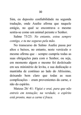 30
Sim, eu deposito confiabilidade na segunda
tradução, onde Asafee afirma que naquele
estágio, no qual se encontrava o mesmo
sentia-se como um animal perante o Senhor.
Salmo 73/23: No entanto, estou sempre
contigo, e tu me seguras pela mão.
No transcurso do Salmo Asafee passa por
altos e baixos, no entanto, neste versículo o
mesmo afirma que – sempre cumpriu todas as
suas obrigações para com o Senhor, ou seja,
em momento algum o mesmo foi desleixado
em seu ministério de levita, e sua dedicação o
mantinha de contínuo ao lado do Altíssimo,
deixando bem claro que todas as suas
complicações – eram provenientes da carne, e
não do espírito.
Mateus 26/ 41: Vigiai e orai, para que não
entreis em tentação; na verdade, o espírito
está pronto, mas a carne é fraca.
 