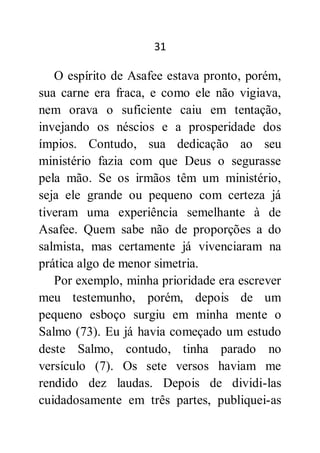 31
O espírito de Asafee estava pronto, porém,
sua carne era fraca, e como ele não vigiava,
nem orava o suficiente caiu em tentação,
invejando os néscios e a prosperidade dos
ímpios. Contudo, sua dedicação ao seu
ministério fazia com que Deus o segurasse
pela mão. Se os irmãos têm um ministério,
seja ele grande ou pequeno com certeza já
tiveram uma experiência semelhante à de
Asafee. Quem sabe não de proporções a do
salmista, mas certamente já vivenciaram na
prática algo de menor simetria.
Por exemplo, minha prioridade era escrever
meu testemunho, porém, depois de um
pequeno esboço surgiu em minha mente o
Salmo (73). Eu já havia começado um estudo
deste Salmo, contudo, tinha parado no
versículo (7). Os sete versos haviam me
rendido dez laudas. Depois de dividi-las
cuidadosamente em três partes, publiquei-as
 
