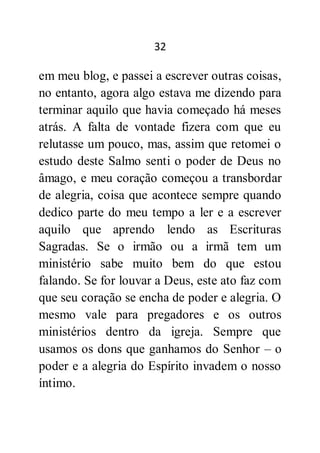 32
em meu blog, e passei a escrever outras coisas,
no entanto, agora algo estava me dizendo para
terminar aquilo que havia começado há meses
atrás. A falta de vontade fizera com que eu
relutasse um pouco, mas, assim que retomei o
estudo deste Salmo senti o poder de Deus no
âmago, e meu coração começou a transbordar
de alegria, coisa que acontece sempre quando
dedico parte do meu tempo a ler e a escrever
aquilo que aprendo lendo as Escrituras
Sagradas. Se o irmão ou a irmã tem um
ministério sabe muito bem do que estou
falando. Se for louvar a Deus, este ato faz com
que seu coração se encha de poder e alegria. O
mesmo vale para pregadores e os outros
ministérios dentro da igreja. Sempre que
usamos os dons que ganhamos do Senhor – o
poder e a alegria do Espírito invadem o nosso
íntimo.
 