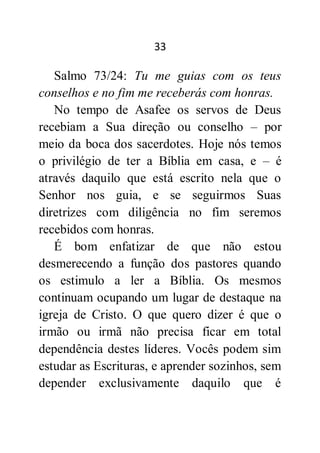 33
Salmo 73/24: Tu me guias com os teus
conselhos e no fim me receberás com honras.
No tempo de Asafee os servos de Deus
recebiam a Sua direção ou conselho – por
meio da boca dos sacerdotes. Hoje nós temos
o privilégio de ter a Bíblia em casa, e – é
através daquilo que está escrito nela que o
Senhor nos guia, e se seguirmos Suas
diretrizes com diligência no fim seremos
recebidos com honras.
É bom enfatizar de que não estou
desmerecendo a função dos pastores quando
os estimulo a ler a Bíblia. Os mesmos
continuam ocupando um lugar de destaque na
igreja de Cristo. O que quero dizer é que o
irmão ou irmã não precisa ficar em total
dependência destes líderes. Vocês podem sim
estudar as Escrituras, e aprender sozinhos, sem
depender exclusivamente daquilo que é
 