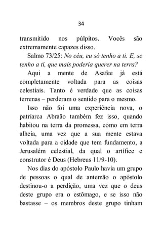 34
transmitido nos púlpitos. Vocês são
extremamente capazes disso.
Salmo 73/25: No céu, eu só tenho a ti. E, se
tenho a ti, que mais poderia querer na terra?
Aqui a mente de Asafee já está
completamente voltada para as coisas
celestiais. Tanto é verdade que as coisas
terrenas – perderam o sentido para o mesmo.
Isso não foi uma experiência nova, o
patriarca Abraão também fez isso, quando
habitou na terra da promessa, como em terra
alheia, uma vez que a sua mente estava
voltada para a cidade que tem fundamento, a
Jerusalém celestial, da qual o artífice e
construtor é Deus (Hebreus 11/9-10).
Nos dias do apóstolo Paulo havia um grupo
de pessoas o qual de antemão o apóstolo
destinou-o a perdição, uma vez que o deus
deste grupo era o estômago, e se isso não
bastasse – os membros deste grupo tinham
 