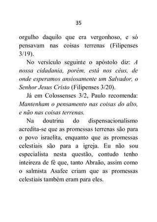 35
orgulho daquilo que era vergonhoso, e só
pensavam nas coisas terrenas (Filipenses
3/19).
No versículo seguinte o apóstolo diz: A
nossa cidadania, porém, está nos céus, de
onde esperamos ansiosamente um Salvador, o
Senhor Jesus Cristo (Filipenses 3/20).
Já em Colossenses 3/2, Paulo recomenda:
Mantenham o pensamento nas coisas do alto,
e não nas coisas terrenas.
Na doutrina do dispensacionalismo
acredita-se que as promessas terrenas são para
o povo israelita, enquanto que as promessas
celestiais são para a igreja. Eu não sou
especialista nesta questão, contudo tenho
inteireza de fé que, tanto Abraão, assim como
o salmista Asafee criam que as promessas
celestiais também eram para eles.
 