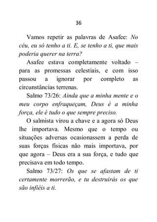36
Vamos repetir as palavras de Asafee: No
céu, eu só tenho a ti. E, se tenho a ti, que mais
poderia querer na terra?
Asafee estava completamente voltado –
para as promessas celestiais, e com isso
passou a ignorar por completo as
circunstâncias terrenas.
Salmo 73/26: Ainda que a minha mente e o
meu corpo enfraqueçam, Deus é a minha
força, ele é tudo o que sempre preciso.
O salmista virou a chave e a agora só Deus
lhe importava. Mesmo que o tempo ou
situações adversas ocasionassem a perda de
suas forças físicas não mais importava, por
que agora – Deus era a sua força, e tudo que
precisava em todo tempo.
Salmo 73/27: Os que se afastam de ti
certamente morrerão, e tu destruirás os que
são infiéis a ti.
 