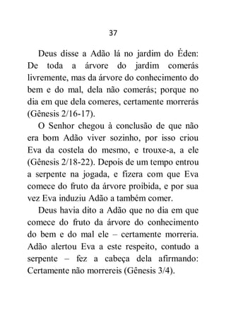 37
Deus disse a Adão lá no jardim do Éden:
De toda a árvore do jardim comerás
livremente, mas da árvore do conhecimento do
bem e do mal, dela não comerás; porque no
dia em que dela comeres, certamente morrerás
(Gênesis 2/16-17).
O Senhor chegou à conclusão de que não
era bom Adão viver sozinho, por isso criou
Eva da costela do mesmo, e trouxe-a, a ele
(Gênesis 2/18-22). Depois de um tempo entrou
a serpente na jogada, e fizera com que Eva
comece do fruto da árvore proibida, e por sua
vez Eva induziu Adão a também comer.
Deus havia dito a Adão que no dia em que
comece do fruto da árvore do conhecimento
do bem e do mal ele – certamente morreria.
Adão alertou Eva a este respeito, contudo a
serpente – fez a cabeça dela afirmando:
Certamente não morrereis (Gênesis 3/4).
 