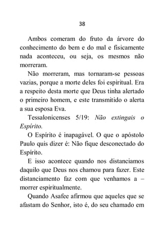 38
Ambos comeram do fruto da árvore do
conhecimento do bem e do mal e fisicamente
nada aconteceu, ou seja, os mesmos não
morreram.
Não morreram, mas tornaram-se pessoas
vazias, porque a morte deles foi espiritual. Era
a respeito desta morte que Deus tinha alertado
o primeiro homem, e este transmitido o alerta
a sua esposa Eva.
Tessalonicenses 5/19: Não extingais o
Espírito.
O Espírito é inapagável. O que o apóstolo
Paulo quis dizer é: Não fique desconectado do
Espírito.
E isso acontece quando nos distanciamos
daquilo que Deus nos chamou para fazer. Este
distanciamento faz com que venhamos a –
morrer espiritualmente.
Quando Asafee afirmou que aqueles que se
afastam do Senhor, isto é, do seu chamado em
 