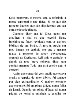 39
Deus morreram, o mesmo está se referindo a
morte espiritual e não física. Já no que diz
respeito àqueles que são displicentes em sua
obra serão aniquilados.
Costumo dizer que foi Deus quem me
escolheu e não eu que escolhi Deus.
Inicialmente fiquei revoltado com os escritos
bíblicos de um irmão. A revolta surgiu em
meu âmago no capítulo em que o mesmo
falava a respeito do amor, obviamente,
segundo as Escrituras. Reli todo o capítulo, e
depois de uma breve reflexão disse para
comigo mesmo: Tudo que está escrito aqui é
correto!
Assim que concordei com aquilo que estava
escrito a respeito do amor bíblico fui tomado
por algo extraordinário. O melhor exemplo
que encontrei foi um pingo d’água numa folha
de jornal. Quando um pingo d’água cai numa
página de jornal a umidade se espalha no
 