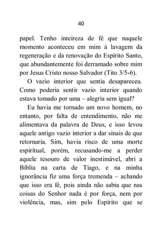 40
papel. Tenho inteireza de fé que naquele
momento aconteceu em mim à lavagem da
regeneração e da renovação do Espírito Santo,
que abundantemente foi derramado sobre mim
por Jesus Cristo nosso Salvador (Tito 3/5-6).
O vazio interior que sentia desapareceu.
Como poderia sentir vazio interior quando
estava tomado por uma – alegria sem igual?
Eu havia me tornado um novo homem, no
entanto, por falta de entendimento, não me
alimentava da palavra de Deus, e isso levou
aquele antigo vazio interior a dar sinais de que
retornaria. Sim, havia risco de uma morte
espiritual, porém, recusando-me a perder
aquele tesouro de valor inestimável, abri a
Bíblia na carta de Tiago, e na minha
ignorância fiz uma força tremenda – achando
que isso era fé, pois ainda não sabia que nas
coisas do Senhor nada é por força, nem por
violência, mas, sim pelo Espírito que se
 