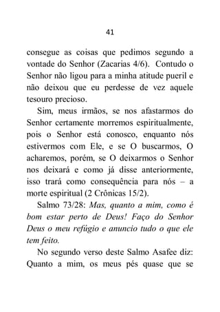 41
consegue as coisas que pedimos segundo a
vontade do Senhor (Zacarias 4/6). Contudo o
Senhor não ligou para a minha atitude pueril e
não deixou que eu perdesse de vez aquele
tesouro precioso.
Sim, meus irmãos, se nos afastarmos do
Senhor certamente morremos espiritualmente,
pois o Senhor está conosco, enquanto nós
estivermos com Ele, e se O buscarmos, O
acharemos, porém, se O deixarmos o Senhor
nos deixará e como já disse anteriormente,
isso trará como consequência para nós – a
morte espiritual (2 Crônicas 15/2).
Salmo 73/28: Mas, quanto a mim, como é
bom estar perto de Deus! Faço do Senhor
Deus o meu refúgio e anuncio tudo o que ele
tem feito.
No segundo verso deste Salmo Asafee diz:
Quanto a mim, os meus pés quase que se
 
