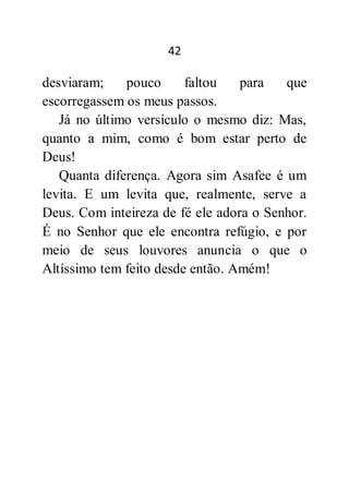 42
desviaram; pouco faltou para que
escorregassem os meus passos.
Já no último versículo o mesmo diz: Mas,
quanto a mim, como é bom estar perto de
Deus!
Quanta diferença. Agora sim Asafee é um
levita. E um levita que, realmente, serve a
Deus. Com inteireza de fé ele adora o Senhor.
É no Senhor que ele encontra refúgio, e por
meio de seus louvores anuncia o que o
Altíssimo tem feito desde então. Amém!
 