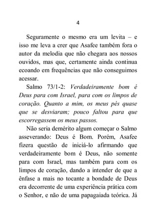 4
Seguramente o mesmo era um levita – e
isso me leva a crer que Asafee também fora o
autor da melodia que não chegara aos nossos
ouvidos, mas que, certamente ainda continua
ecoando em frequências que não conseguimos
acessar.
Salmo 73/1-2: Verdadeiramente bom é
Deus para com Israel, para com os limpos de
coração. Quanto a mim, os meus pés quase
que se desviaram; pouco faltou para que
escorregassem os meus passos.
Não seria demérito algum começar o Salmo
asseverando: Deus é Bom. Porém, Asafee
fizera questão de iniciá-lo afirmando que
verdadeiramente bom é Deus, não somente
para com Israel, mas também para com os
limpos de coração, dando a intender de que a
ênfase a mais no tocante a bondade de Deus
era decorrente de uma experiência prática com
o Senhor, e não de uma papagaiada teórica. Já
 