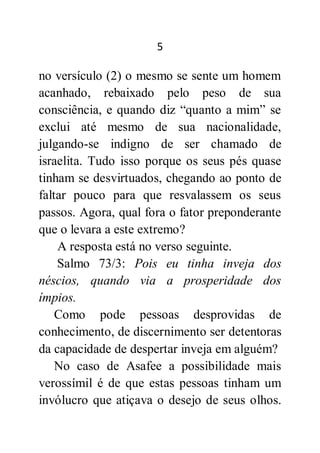 5
no versículo (2) o mesmo se sente um homem
acanhado, rebaixado pelo peso de sua
consciência, e quando diz “quanto a mim” se
exclui até mesmo de sua nacionalidade,
julgando-se indigno de ser chamado de
israelita. Tudo isso porque os seus pés quase
tinham se desvirtuados, chegando ao ponto de
faltar pouco para que resvalassem os seus
passos. Agora, qual fora o fator preponderante
que o levara a este extremo?
A resposta está no verso seguinte.
Salmo 73/3: Pois eu tinha inveja dos
néscios, quando via a prosperidade dos
ímpios.
Como pode pessoas desprovidas de
conhecimento, de discernimento ser detentoras
da capacidade de despertar inveja em alguém?
No caso de Asafee a possibilidade mais
verossímil é de que estas pessoas tinham um
invólucro que atiçava o desejo de seus olhos.
 