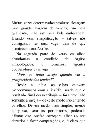 6
Muitas vezes determinados produtos alcançam
uma grande margem de vendas, não pela
qualidade, mas sim pela bela embalagem.
Usando essa simplificação – talvez nós
consigamos ter uma vaga ideia do que
acontecera com Asafee.
Na segunda parte do verso os olhos
abandonam a condição de órgãos
anfibológicos, e tornam-se agentes
cooperadores da inveja.
“Pois eu tinha inveja quando via a
prosperidade dos ímpios!”
Desde o início os olhos estavam
mancomunados com a invídia, sendo que o
resultado final dessa trilogia – fora creditado
somente a inveja – de certo modo inocentando
os olhos. De um modo mais simples, menos
complexo, sem os pormenores, podemos
afirmar que Asafee começara olhar ao seu
derredor e fazer comparações, e, é claro que
 