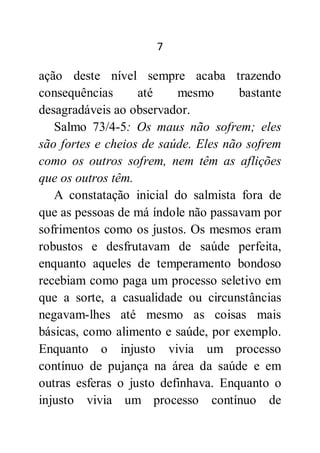 7
ação deste nível sempre acaba trazendo
consequências até mesmo bastante
desagradáveis ao observador.
Salmo 73/4-5: Os maus não sofrem; eles
são fortes e cheios de saúde. Eles não sofrem
como os outros sofrem, nem têm as aflições
que os outros têm.
A constatação inicial do salmista fora de
que as pessoas de má índole não passavam por
sofrimentos como os justos. Os mesmos eram
robustos e desfrutavam de saúde perfeita,
enquanto aqueles de temperamento bondoso
recebiam como paga um processo seletivo em
que a sorte, a casualidade ou circunstâncias
negavam-lhes até mesmo as coisas mais
básicas, como alimento e saúde, por exemplo.
Enquanto o injusto vivia um processo
contínuo de pujança na área da saúde e em
outras esferas o justo definhava. Enquanto o
injusto vivia um processo contínuo de
 