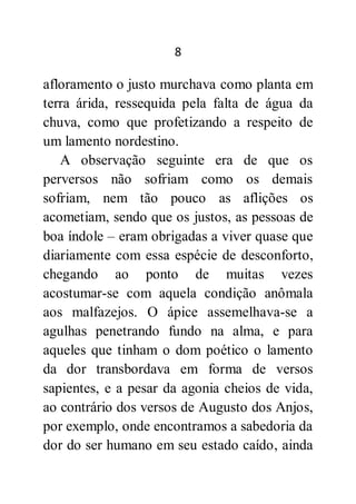 8
afloramento o justo murchava como planta em
terra árida, ressequida pela falta de água da
chuva, como que profetizando a respeito de
um lamento nordestino.
A observação seguinte era de que os
perversos não sofriam como os demais
sofriam, nem tão pouco as aflições os
acometiam, sendo que os justos, as pessoas de
boa índole – eram obrigadas a viver quase que
diariamente com essa espécie de desconforto,
chegando ao ponto de muitas vezes
acostumar-se com aquela condição anômala
aos malfazejos. O ápice assemelhava-se a
agulhas penetrando fundo na alma, e para
aqueles que tinham o dom poético o lamento
da dor transbordava em forma de versos
sapientes, e a pesar da agonia cheios de vida,
ao contrário dos versos de Augusto dos Anjos,
por exemplo, onde encontramos a sabedoria da
dor do ser humano em seu estado caído, ainda
 