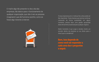 É essa onipresença do e-mail que faz a discussão ser
tão importante. Toda empresa que precisa continuar
crescendo de forma sustentável, em algum
momento, precisa fazer uma gestão apropriada
desta ferramenta essencial para qualquer negócio.
Neste momento é que surge a dúvida: monto um
servidor dentro da empresa ou vou direto para a
cloud, que é a tendência?
E-mail é algo tão presente no dia a dia das
empresas, tão básico para o funcionamento de
qualquer organização, que não é raro as pessoas
imaginarem que ele funciona sozinho, como se
fosse algo inerente à internet.
Bem,issodependede
comovocêvairespondera
cadaumadas4perguntas
aseguir.
 