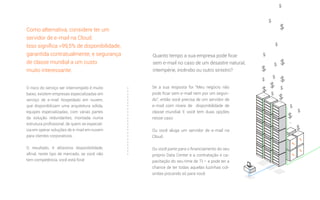 O risco do serviço ser interrompido é muito
baixo, existem empresas especializadas em
serviço de e-mail hospedado em nuvem,
que disponibilizam uma arquitetura sólida,
equipes especializadas, com várias partes
da solução redundantes, montada numa
estrutura proﬁssional, de quem se especial-
iza em operar soluções de e-mail em nuvem
para clientes corporativos.
O resultado, é altíssima disponibilidade,
aﬁnal, neste tipo de mercado, se você não
tem competência, você está fora!
Se a sua resposta foi “Meu negócio não
pode ﬁcar sem e-mail nem por um segun-
do”, então você precisa de um servidor de
e-mail com níveis de disponibilidade de
classe mundial. E você tem duas opções
nesse caso:
Ou você aluga um servidor de e-mail na
Cloud.
Ou você parte para o ﬁnanciamento do seu
próprio Data Center e a contratação e ca-
pacitação do seu time de TI – e pode ter a
chance de ter todas aquelas luzinhas col-
oridas piscando só para você.
Quanto tempo a sua empresa pode ﬁcar
sem e-mail no caso de um desastre natural,
intempérie, incêndio ou outro sinistro?
Como alternativa, considere ter um
servidor de e-mail na Cloud.
Isso signiﬁca >99,5% de disponibilidade,
garantida contratualmente, e segurança
de classe mundial a um custo
muito interessante.
 