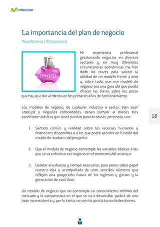 La importancia del plan de negocio
Pepa Romero | @mjromerosj
Mi experiencia profesional
gestionando negocios en diversos
sectores y en muy diferentes
circunstancias económicas me han
dado las claves para valorar la
utilidad de un modelo frente a otro
y, sobre todo, que ese modelo de
negocio sea una guía útil que pueda
ofrecer las claves sobre los pasos
que hay que dar al menos en los primeros años de funcionamiento.
Los modelos de negocio, de cualquier industria o sector, bien sean
startups o negocios consolidados, deben cumplir al menos tres
condiciones básicas que quizá puedan parecer obvias, pero no lo son:
1. Sentido común y realidad sobre los recursos humanos y
financieros disponibles o a los que podré acceder en función del
estado de madurez del proyecto.
2. Que el modelo de negocio contemple las variables básicas a las
que se va enfrentar ese negocio en el momento del arranque.
3. Dedicar el esfuerzo y tiempo necesarios para poner sobre papel
nuestra idea y acompañarla de unos sencillos números que
reflejen una proyección futura de los ingresos y gastos y la
generación de cash flow.
Un modelo de negocio que no contemple un conocimiento mínimo del
mercado y la competencia en el que se va a desarrollar partirá de una
base inconsistente y, por lo tanto, no servirá para la toma de decisiones.
18
 