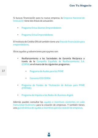 Si buscas financiación para tu nueva empresa, la Empresa Nacional de
Innovación tiene dos líneas de actuación:
• Programa Enisa Jóvenes Emprendedores
• Programa Enisa Emprendedores
El Instituto de Crédito Oficial también tiene una línea de financiación para
emprendedores.
Otras ayudas y subvenciones para pymes son:
• Reafianzamiento a las Sociedades de Garantía Recíproca a
través de la Compañía Española de Reafianzamiento S.A.
(CERSA) en el marco de los siguientes programas:
• Programa de Avales para las PYME
• Convenio ICO/CERSA
• Programa de Fondos de Titulización de Activos para PYME
(FTPYME)
• Programa de Impulso a las Redes de Business Angels
Además puedes consultar las ayudas e incentivos existentes en cada
Comunidad Autónoma para la creación de empresas. Y también tienes
una guía dinámica de ayudas e incentivos para la creación de empresas.
37
 