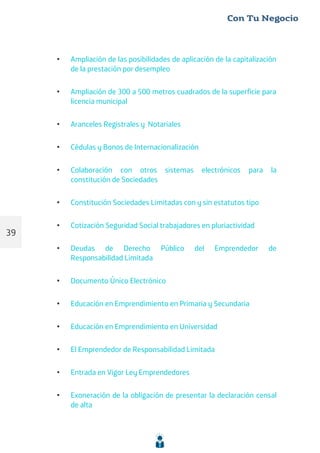 • Ampliación de las posibilidades de aplicación de la capitalización
de la prestación por desempleo
• Ampliación de 300 a 500 metros cuadrados de la superficie para
licencia municipal
• Aranceles Registrales y Notariales
• Cédulas y Bonos de Internacionalización
• Colaboración con otros sistemas electrónicos para la
constitución de Sociedades
• Constitución Sociedades Limitadas con y sin estatutos tipo
• Cotización Seguridad Social trabajadores en pluriactividad
• Deudas de Derecho Público del Emprendedor de
Responsabilidad Limitada
• Documento Único Electrónico
• Educación en Emprendimiento en Primaria y Secundaria
• Educación en Emprendimiento en Universidad
• El Emprendedor de Responsabilidad Limitada
• Entrada en Vigor Ley Emprendedores
• Exoneración de la obligación de presentar la declaración censal
de alta
39
 