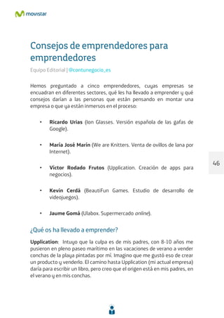 Consejos de emprendedores para
emprendedores
Equipo Editorial | @contunegocio_es
Hemos preguntado a cinco emprendedores, cuyas empresas se
encuadran en diferentes sectores, qué les ha llevado a emprender y qué
consejos darían a las personas que están pensando en montar una
empresa o que ya están inmersos en el proceso:
• Ricardo Urias (Ion Glasses. Versión española de las gafas de
Google).
• María José Marín (We are Knitters. Venta de ovillos de lana por
Internet).
• Víctor Rodado Frutos (Upplication. Creación de apps para
negocios).
• Kevin Cerdá (BeautiFun Games. Estudio de desarrollo de
videojuegos).
• Jaume Gomá (Ulabox. Supermercado online).
¿Qué os ha llevado a emprender?
Upplication: Intuyo que la culpa es de mis padres, con 8-10 años me
pusieron en pleno paseo marítimo en las vacaciones de verano a vender
conchas de la playa pintadas por mí. Imagino que me gustó eso de crear
un producto y venderlo. El camino hasta Upplication (mi actual empresa)
daría para escribir un libro, pero creo que el origen está en mis padres, en
el verano y en mis conchas.
46
 