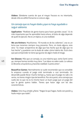 Ulabox: Dándome cuenta de que el mayor fracaso es no intentarlo,
desde niño era difícil frenarme si creía en algo.
Un consejo que os hayan dado y que os haya ayudado a
seguir adelante
Upplication: “Rodéate de gente buena para hacer grandes cosas”. Es lo
más importante que he aprendido hasta ahora, el éxito de algo depende
de quién lo ejecute. No es un tópico, es una realidad.
We are Knitters: Muchísimos. “El mundo es de los valientes”, ese es un
lema que tenemos siempre muy presente. Pero, sin duda alguna, este
otro: “es mejor arrepentirse de algo que has hecho que de algo que no
has hecho” y quedarte con la duda de saber cómo habría ido. Está claro
que para emprender te tiene que gustar de algún modo el riesgo.
Ion Glasses: Más que un consejo, es una máxima que, tanto Santi como
yo, siempre hemos tenido muy clara: “Las ideas no valen nada. Lo valioso
es llevarlas a la práctica y hacerlas realidad. Cuanto antes”.
BeautiFun Games: Normalmente se suele recomendar que se consolide
la empresa cuando el juego esté terminado o casi terminado. Un
desarrollo puede llevar mucho tiempo y, hasta que el juego no sale a la
venta, no tienes ningún tipo de beneficio. Por otra parte, otro consejo que
suelo dar es que no es lo mismo hacer un buen juego que un juego del
que la gente quiera hablar. Tienes que hacer algo con las dos
características.
Ulabox: Uno muy simple y llano: “Hagas lo que hagas, hazlo con pasión y
hazlo mejor que nadie”.
49
 