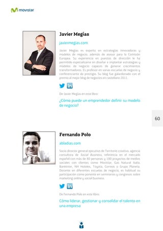 Javier Megías
javiermegias.com
Javier Megías es experto en estrategias innovadoras y
modelos de negocio, además de asesor para la Comisión
Europea. Su experiencia en puestos de dirección le ha
permitido especializarse en diseñar e implantar estrategias y
modelos de negocio capaces de generar crecimientos
transformadores. Es profesor en varias escuelas de negocio y
conferenciante de prestigio. Su blog fue galardonado con el
premio al mejor blog de negocios en castellano 2011.
De Javier Megías en este libro:
¿Cómo puede un emprendedor definir su modelo
de negocio?
Fernando Polo
abladias.com
Socio director general ejecutivo de Territorio creativo, agencia
consultora de Social Business, referencia en el mercado
español con más de 80 personas y 100 proyectos de medios
sociales con clientes como Movistar, Gas Natural Italia,
Bankinter, NH Hoteles, Toyota, Correos o Grupo Planeta.
Docente en diferentes escuelas de negocio, es habitual su
participación como ponente en seminarios y congresos sobre
marketing online y social business.
De Fernando Polo en este libro:
Cómo liderar, gestionar y consolidar el talento en
una empresa
60
 
