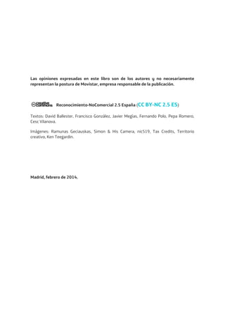 Las opiniones expresadas en este libro son de los autores y no necesariamente
representan la postura de Movistar, empresa responsable de la publicación.
Reconocimiento-NoComercial 2.5 España (CC BY-NC 2.5 ES)
Textos: David Ballester, Francisco González, Javier Megías, Fernando Polo, Pepa Romero,
Cesc Vilanova.
Imágenes: Ramunas Geciauskas, Simon & His Camera, nic519, Tax Credits, Territorio
creativo, Ken Teegardin.
Madrid, febrero de 2014.
 
