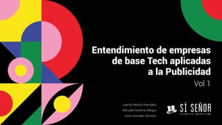 Entendimiento de empresas
de base Tech aplicadas
a la Publicidad
Vol 1
Juanita Alarcón Avendaño
Manuela Cardona Villegas
Javier González Sánchez
 