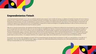Emprendimientos Fintech
Los emprendimientos de base Fintech son un excelente ejemplo para explorar como modelo de startup, su objetivo es facilitar el acceso de forma masiva a
la banca móvil. Fintech es la combinación de las palabras ﬁnanzas y tecnología. Esta categoría de emprendimiento ha brindado desde sus inicios servicios
ﬁnancieros de fácil acceso y ha sido considerada por muchos como los pioneros en la democratización de la banca. El foco principal en el desarrollo del
modelo de negocio es la mejora del servicio, la accesibilidad a través de los medios tecnológicos y la agilidad absoluta en cada uno de los procesos que
contrastan con la tradicional forma en la que los bancos operan.
Más que un servicio revolucionario, las startups de base ﬁntech han ido adquiriendo la conﬁanza de millones de consumidores en todo el mundo; bien sea
por el cumplimiento de la promesa de valor con sus consumidores, la agilidad que ofrecen o la ausencia de burocracia. Estas características facilitan el
acceso total a servicios como lo son la banca móvil, el crowdfunding, las criptomonedas, la gestión automatizada de procesos, préstamos, gestión de
ﬁnanzas empresariales, pagos y remesas, siendo éstos últimos tres los más populares en todo el mercado latinoamericano [7]. El modelo de negocio gira
en torno a una disminución del costo, teniendo como pilar, el uso de sistemas y tecnología, buscando que a través de un smartphone cualquier usuario
pueda hacer uso de su dinero, en cualquier momento y en cualquier lugar, según sea su elección, lo que resume el servicio en libertad de uso.
De acuerdo con la revista Valor Agregado, en el año 2019 los emprendimientos de base ﬁntech aumentaron un 66% en Latinoamérica y se dividen en 11
segmentos. Entre los más representativos están: pagos y remesas (con 285 emprendimientos), préstamos (con 208 emprendimientos) y gestión de
ﬁnanzas empresariales (con 181 emprendimientos) [8].
9
 